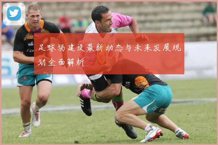 足球场建设最新动态与未来发展规划全面解析
