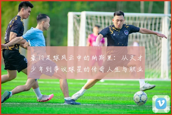 豪门足球风云中的纳斯里：从天才少年到争议球星的传奇人生与职业生涯探秘