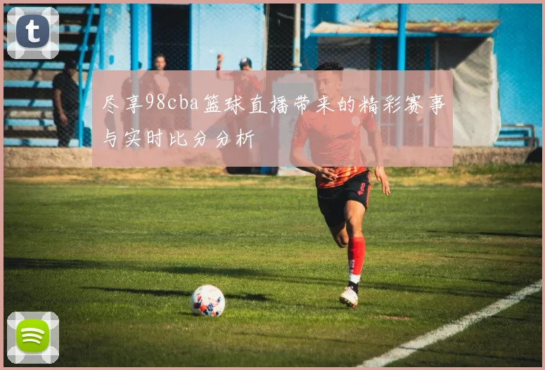 尽享98cba篮球直播带来的精彩赛事与实时比分分析