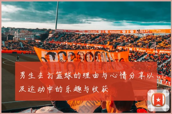 男生去打篮球的理由与心情分享以及运动中的乐趣与收获