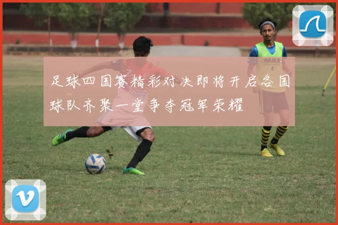 足球四国赛精彩对决即将开启各国球队齐聚一堂争夺冠军荣耀