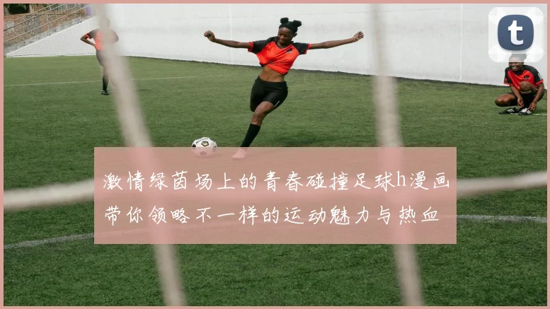 激情绿茵场上的青春碰撞足球h漫画带你领略不一样的运动魅力与热血故事
