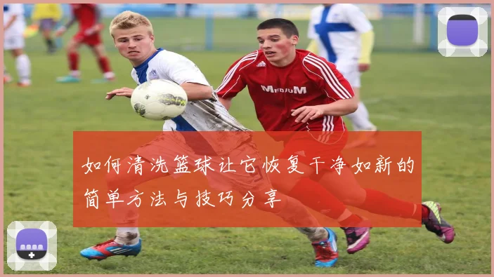 如何清洗篮球让它恢复干净如新的简单方法与技巧分享