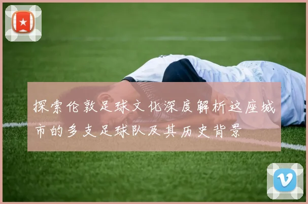 探索伦敦足球文化深度解析这座城市的多支足球队及其历史背景