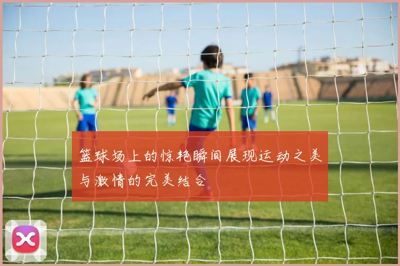 篮球场上的惊艳瞬间展现运动之美与激情的完美结合
