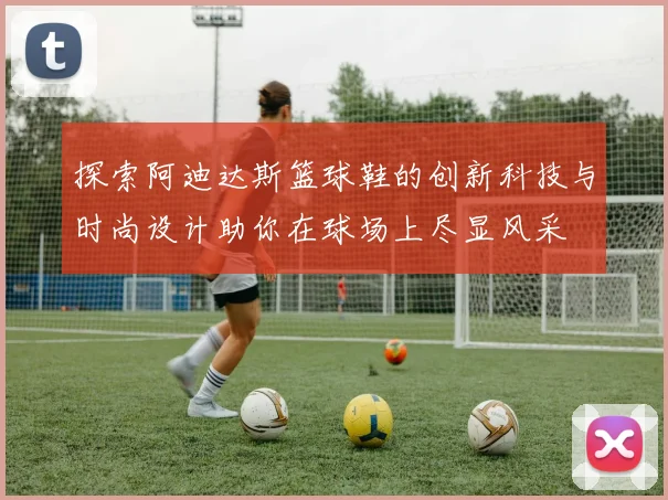 探索阿迪达斯篮球鞋的创新科技与时尚设计助你在球场上尽显风采