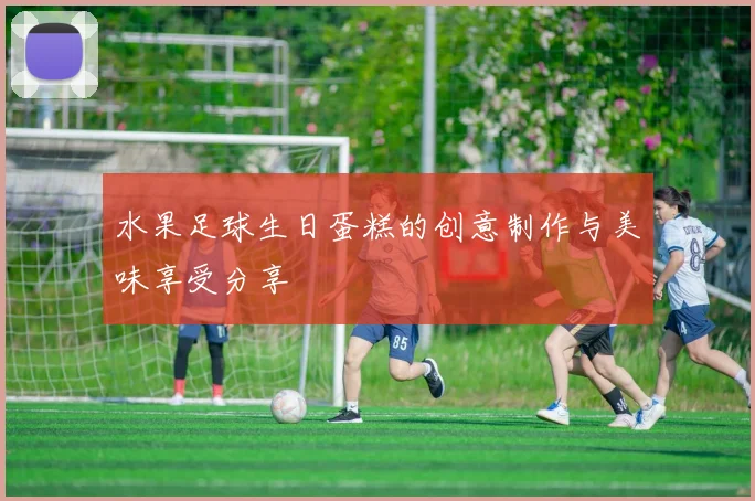 水果足球生日蛋糕的创意制作与美味享受分享