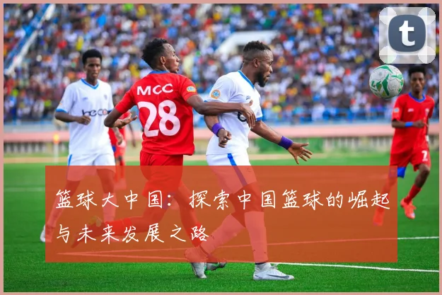 篮球大中国：探索中国篮球的崛起与未来发展之路