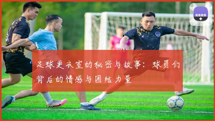 足球更衣室的秘密与故事：球员们背后的情感与团结力量